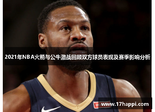 2021年NBA火箭与公牛激战回顾双方球员表现及赛季影响分析